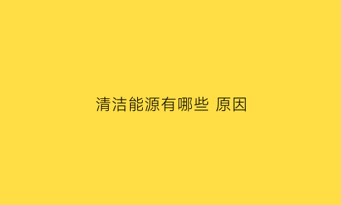 清洁能源有哪些原因(清洁能源的原因)